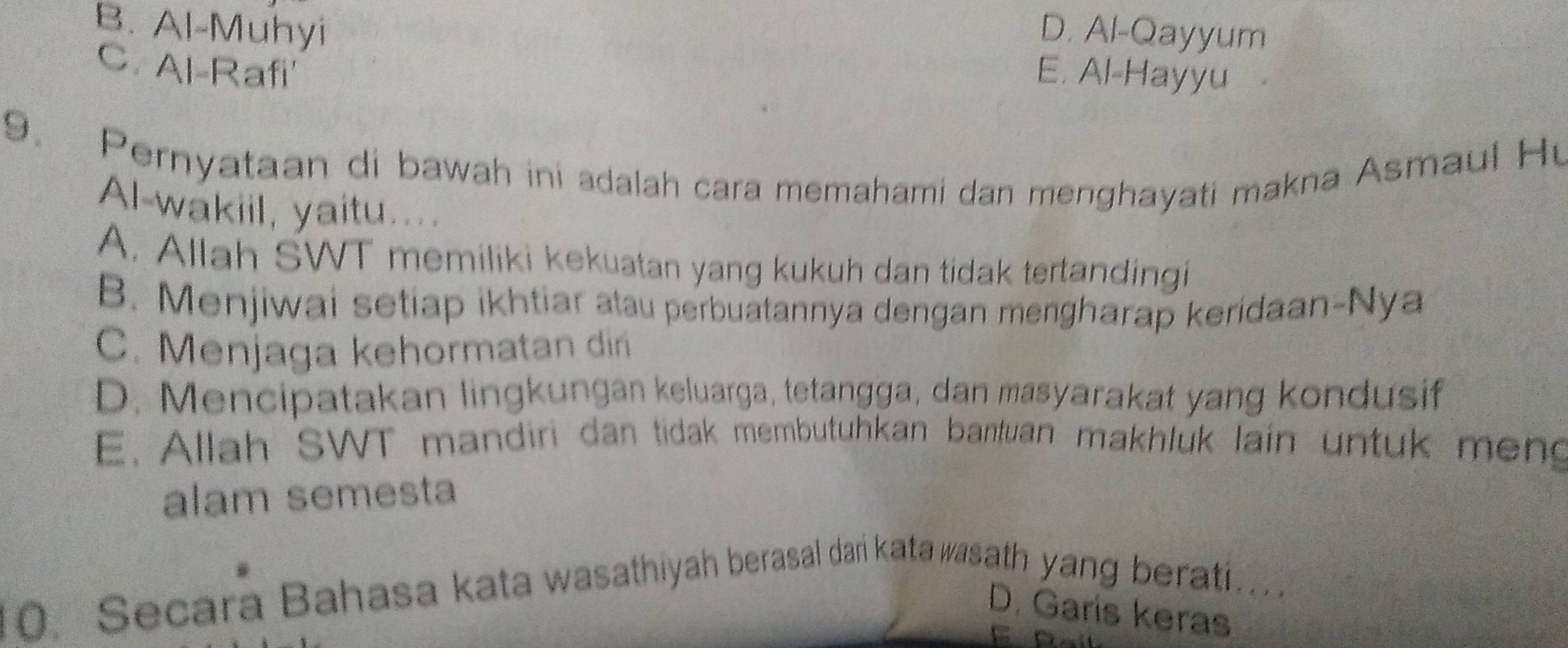 D. Al-Qayyum
B. Al-Muhyi E. Al-Hayyu
C. Al-Rafi'
9. Pernyataan di bawah ini adalah cara memahami dan menghayati makna Asmaul Hu
Al-wakiil, yaitu....
A. Allah SWT memiliki kekuatan yang kukuh dan tidak tertandingi
B. Menjiwai setiap ikhtiar atau perbuatannya dengan mengharap keridaan-Nya
C. Menjaga kehormatan din
D. Mencipatakan lingkungan keluarga, tetangga, dan masyarakat yang kondusif
E. Allah SWT mandiri dan tidak membutuhkan bantuan makhluk lain untuk meng
alam semesta
10. Secara Bahasa kata wasathiyah berasal dari kata wasath yang berati..
D. Garís keras