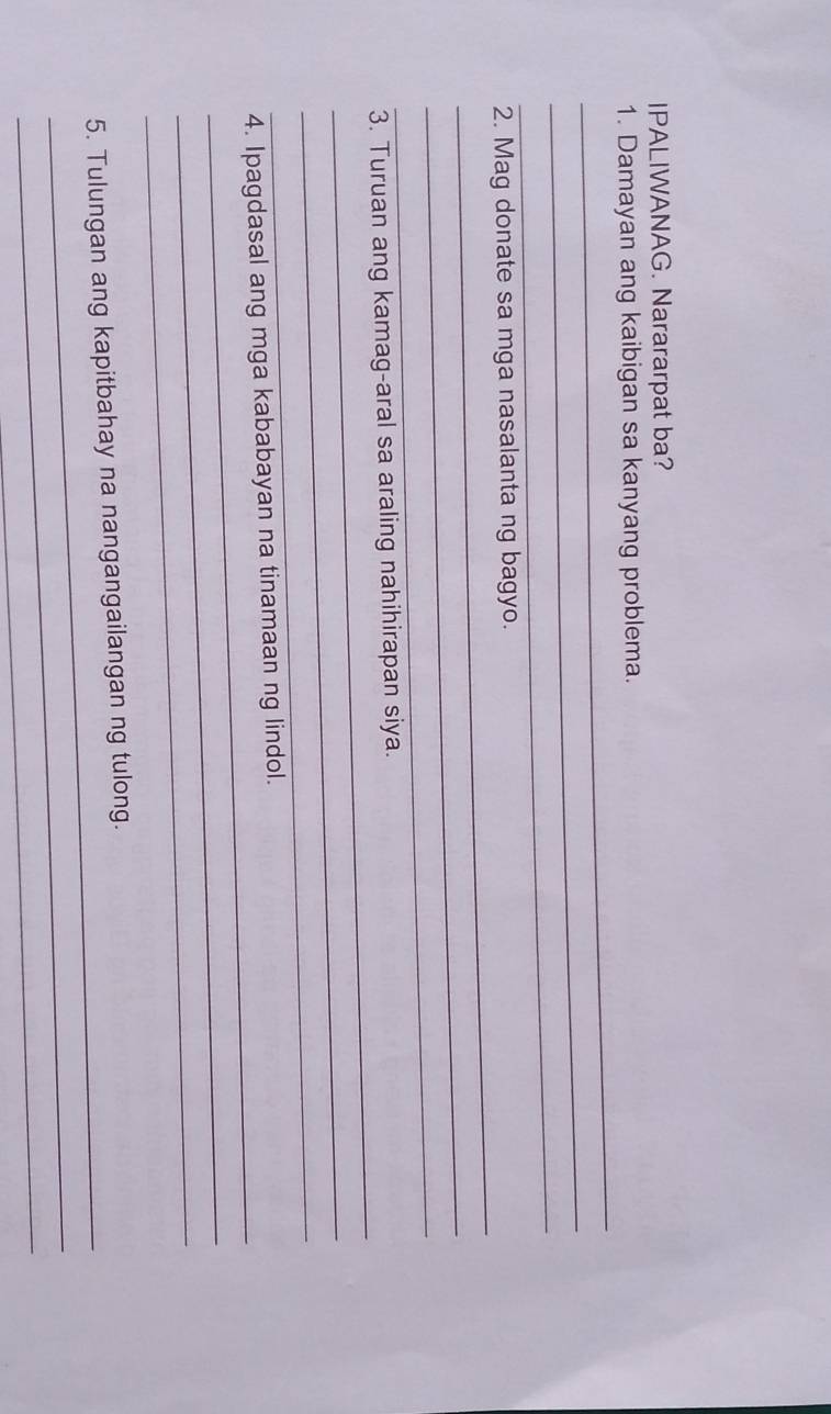 IPALIWANAG. Narararpat ba? 
_ 
1. Damayan ang kaibigan sa kanyang problema. 
_ 
_ 
_ 
2. Mag donate sa mga nasalanta ng bagyo. 
_ 
_ 
_ 
3. Turuan ang kamag-aral sa araling nahihirapan siya 
_ 
_ 
_ 
4. Ipagdasal ang mga kababayan na tinamaan ng lindol. 
_ 
_ 
_ 
5. Tulungan ang kapitbahay na nangangailangan ng tulong. 
_ 
_