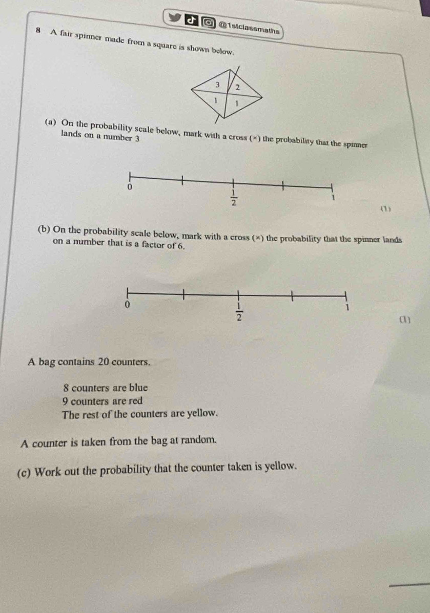 ◎ @1stclassmaths
8 A fair spinner made from a square is shown below.
(a) On the probability scale below, mark with a cross (×) the probability that the spinner
lands on a number 3
(1)
(b) On the probability scale below, mark with a cross (×) the probability that the spinner lands
on a number that is a factor of 6.
A bag contains 20 counters.
8 counters are blue
9 counters are red
The rest of the counters are yellow.
A counter is taken from the bag at random.
(c) Work out the probability that the counter taken is yellow.
_