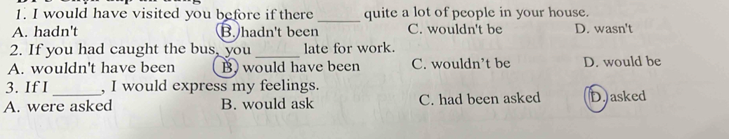 would have visited you before if there _quite a lot of people in your house.
A. hadn't B. hadn't been C. wouldn't be D. wasn't
2. If you had caught the bus, you _late for work.
A. wouldn't have been B) would have been C. wouldn’t be D. would be
3. If I , I would express my feelings.
A. were asked B. would ask C. had been asked D.) asked