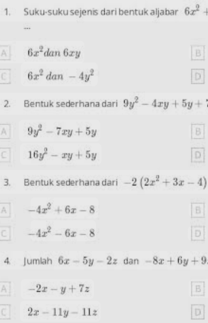 Suku-suku sejenis dari bentuk aljabar 6x^2+
-..
A 6x^2 dan 6xy B
C 6x^2 dan -4y^2
2. Bentuk sederhana dari 9y^2-4xy+5y+1
A 9y^2-7xy+5y
B
C 16y^2-xy+5y
D
3. Bentuk sederhana dari -2(2x^2+3x-4)
A -4x^2+6x-8
C -4x^2-6x-8
4 Jumlah 6x-5y-2z dan -8x+6y+9
A -2x-y+7z
B
C 2x-11y-11z