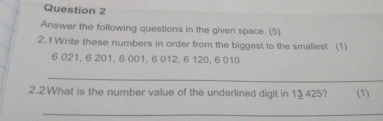 Answer the following questions in the given space. (5) 
2.1 Write these numbers in order from the biggest to the smallest (1)
6 021, 6 201, 6 001, 6 012, 6 120, 6 010
_ 
2.2 What is the number value of the underlined digit in 13 425? (1) 
_