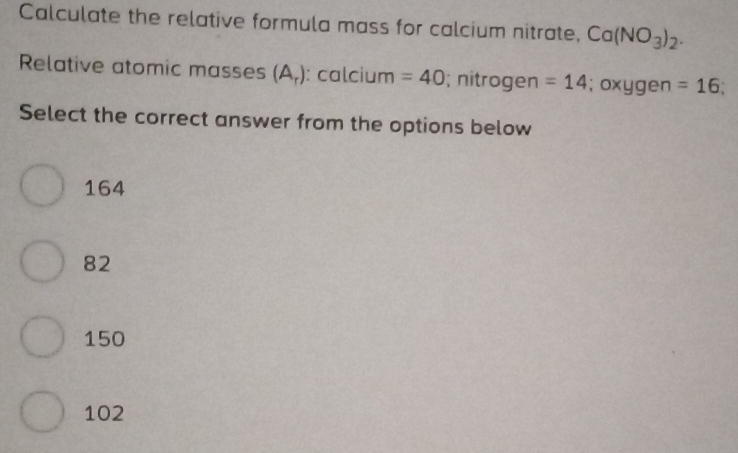 Calculate the relative formula mass for calcium nitrate, Ca(NO_3)_2. 
Relative atomic masses (A_r) : calcium =40; nitrogen =14; oxygen =16
Select the correct answer from the options below
164
82
150
102