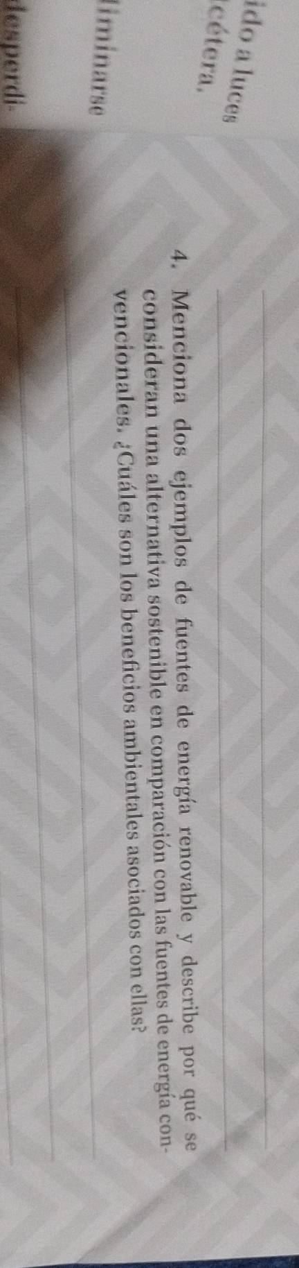 ido a luces 
cétera. 
4. Menciona dos ejemplos de fuentes de energía renovable y describe por qué se 
consideran una alternativa sostenible en comparación con las fuentes de energía con- 
vencionales. ¿Cuáles son los beneficios ambientales asociados con ellas? 
liminarse 
desperdi-
