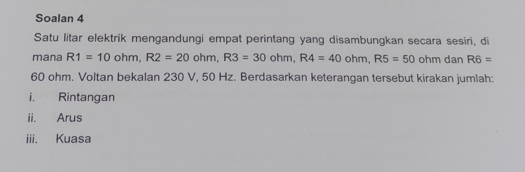 Soalan 4 
Satu litar elektrik mengandungi empat perintang yang disambungkan secara sesiri, di 
mana R1=10ohm, R2=20ohm, R3=30ohm, R4=40ohm, R5=50 ohm dan R6=
60 ohm. Voltan bekalan 230 V, 50 Hz. Berdasarkan keterangan tersebut kirakan jumlah: 
i. Rintangan 
ii. Arus 
iii. Kuasa