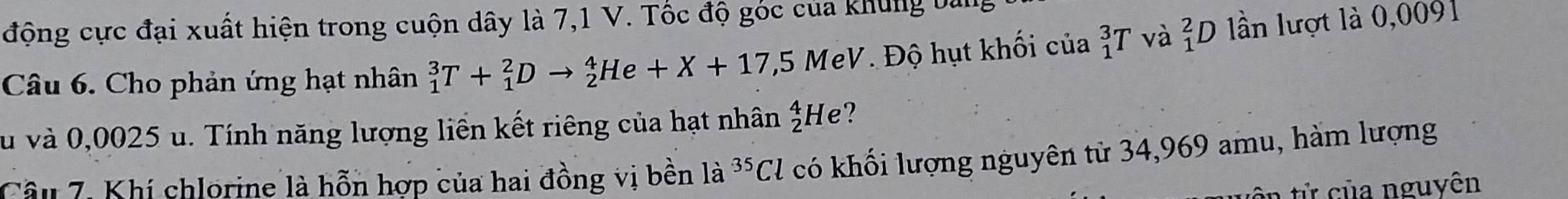 động cực đại xuất hiện trong cuộn dây là 7,1 V. Tốc độ góc của khung bản 
Câu 6. Cho phản ứng hạt nhân _1^(3T+_1^2Dto _2^4He+X+17,5MeV Độ hụt khối của _1^3T và _1^2D lần lượt là 0,0091
vu và 0,0025 u. Tính năng lượng liên kết riêng của hạt nhân _2^4He ? 
Câu 7. Khí chlorine là hỗn hợp của hai đồng vị bền là ^35)Cl có khối lượng nguyên tử 34,969 amu, hàm lượng 
ôn tử của nguyên