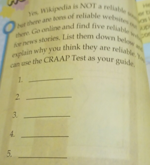 er b 
Yes, Wikipedia is NOT a reliable som 
but there are tons of reliable websites o 0 
there. Go online and find five reliable w sor 
for news stories. List them down below and 
explain why you think they are reliable Y 
can use the CRAAP Test as your guide. 
1. 
_ 
2._ 
3._ 
4._ 
5._