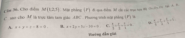 Cho diểm M(1;2;5). Mặt phẳng (P) đi qua điểm M cất các trục tọa độ Ox. Oy, Oz tại A, B.
C sao cho M là trực tâm tam giác ABC. Phương trình mặt phẳng (P) là  x/5 + y/2 + z/1 =1.
A. x+y+z-8=0. B. x+2y+5z-30=0. C.  x/5 + y/2 + z/1 =0. D.
Hướng dẫn giải