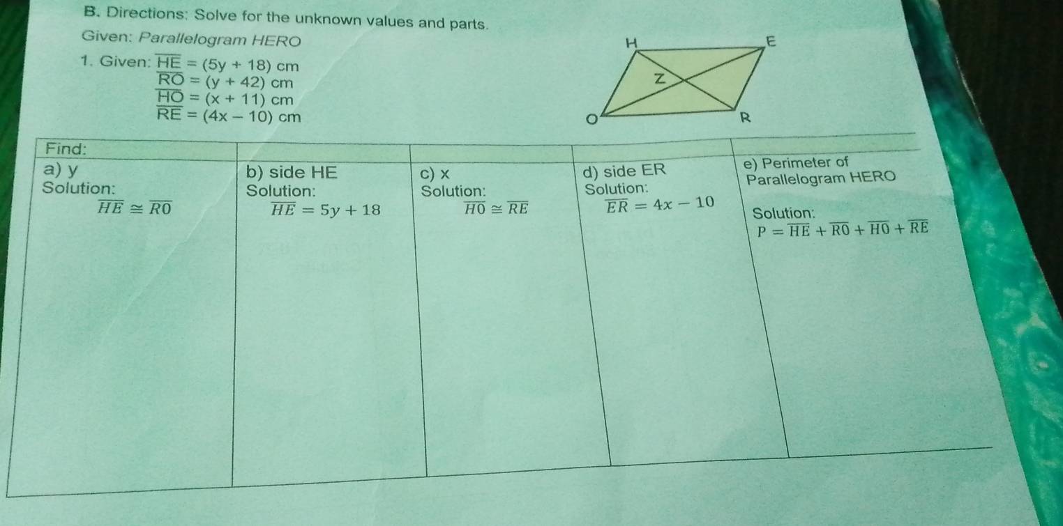 Directions: Solve for the unknown values and parts. 
Given: Parallelogram HERO
1. Given: overline HE=(5y+18)cm
overline RO=(y+42)cm
overline HO=(x+11)cm
overline RE=(4x-10)cm
Find: 
a) y b) side HE c) x d) side ER
e) Perimeter of 
Solution: Solution: Solution: Solution: Parallelogram HERO
overline HE≌ overline RO
overline HO≌ overline RE
overline ER=4x-10
overline HE=5y+18 Solution:
P=overline HE+overline RO+overline HO+overline RE