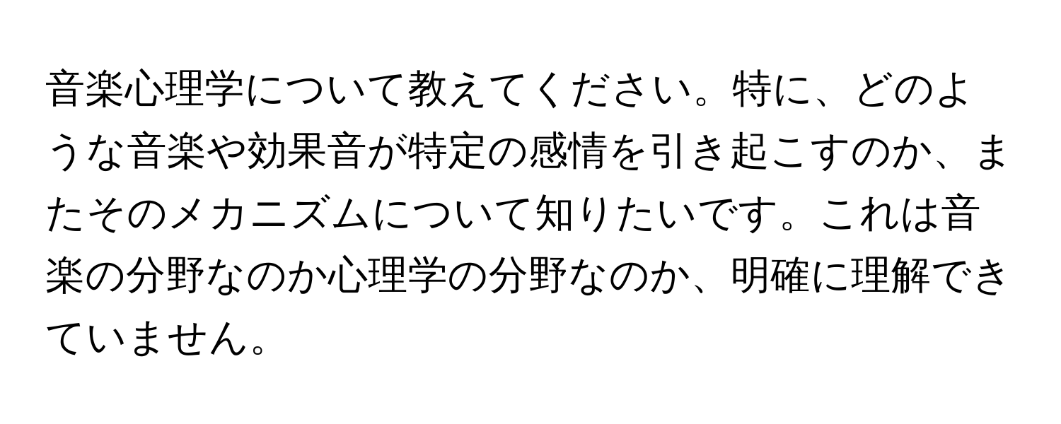 音楽心理学について教えてください。特に、どのような音楽や効果音が特定の感情を引き起こすのか、またそのメカニズムについて知りたいです。これは音楽の分野なのか心理学の分野なのか、明確に理解できていません。