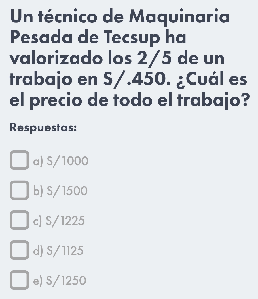 Un técnico de Maquinaria
Pesada de Tecsup ha
valorizado los 2/5 de un
trabajo en S/.450. ¿Cuál es
el precio de todo el trabajo?
Respuestas:
a) S/1000
b) S/1500
c) S/1225
d) S/1125
e) S/1250