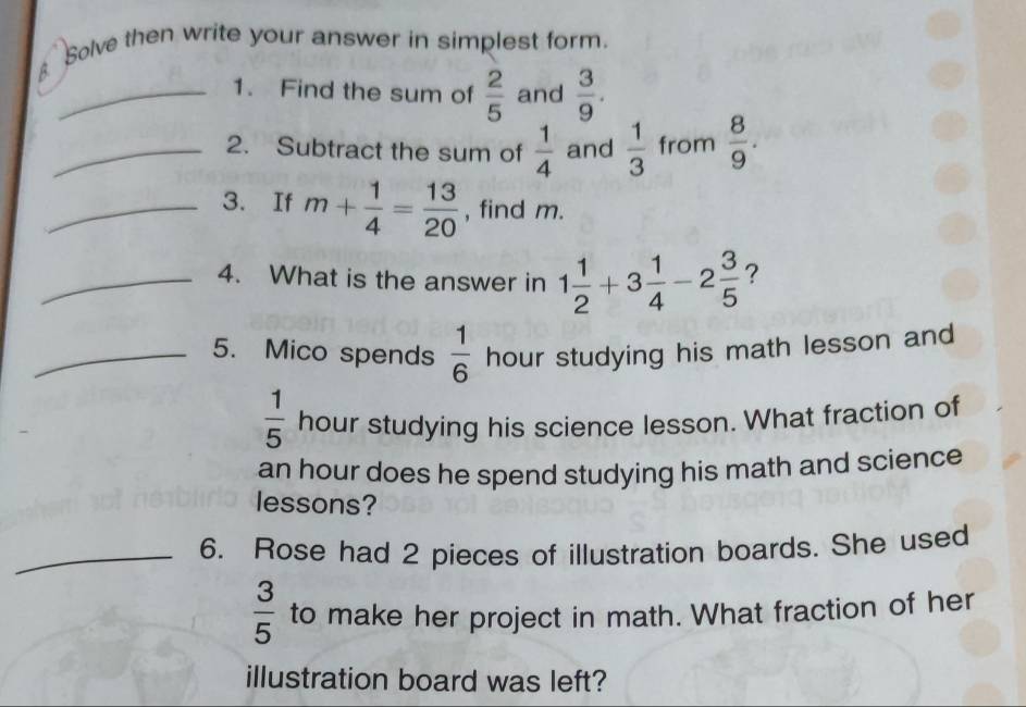 Solve then write your answer in simplest form. 
_1. Find the sum of  2/5  and  3/9 . 
_2. Subtract the sum of  1/4  and  1/3  from  8/9 . 
_3. If m+ 1/4 = 13/20  , find m. 
_4. What is the answer in 1 1/2 +3 1/4 -2 3/5  ? 
_5. Mico spends  1/6  hour studying his math lesson and
 1/5  hour studying his science lesson. What fraction of
an hour does he spend studying his math and science 
lessons? 
_6. Rose had 2 pieces of illustration boards. She used
 3/5  to make her project in math. What fraction of her 
illustration board was left?