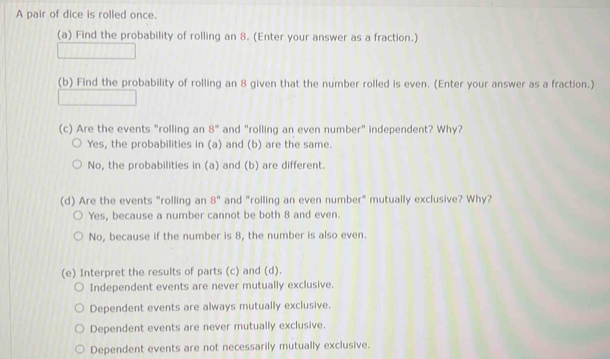 A pair of dice is rolled once.
(a) Find the probability of rolling an 8. (Enter your answer as a fraction.)
(b) Find the probability of rolling an 8 given that the number rolled is even. (Enter your answer as a fraction.)
(c) Are the events "rolling an 8° and "rolling an even number" independent? Why?
Yes, the probabilities in (a) and (b) are the same.
No, the probabilities in (a) and (b) are different.
(d) Are the events "rolling an 8° and "rolling an even number" mutually exclusive? Why?
Yes, because a number cannot be both 8 and even.
No, because if the number is 8, the number is also even.
(e) Interpret the results of parts (c) and (d).
Independent events are never mutually exclusive.
Dependent events are always mutually exclusive.
Dependent events are never mutually exclusive.
Dependent events are not necessarily mutually exclusive.