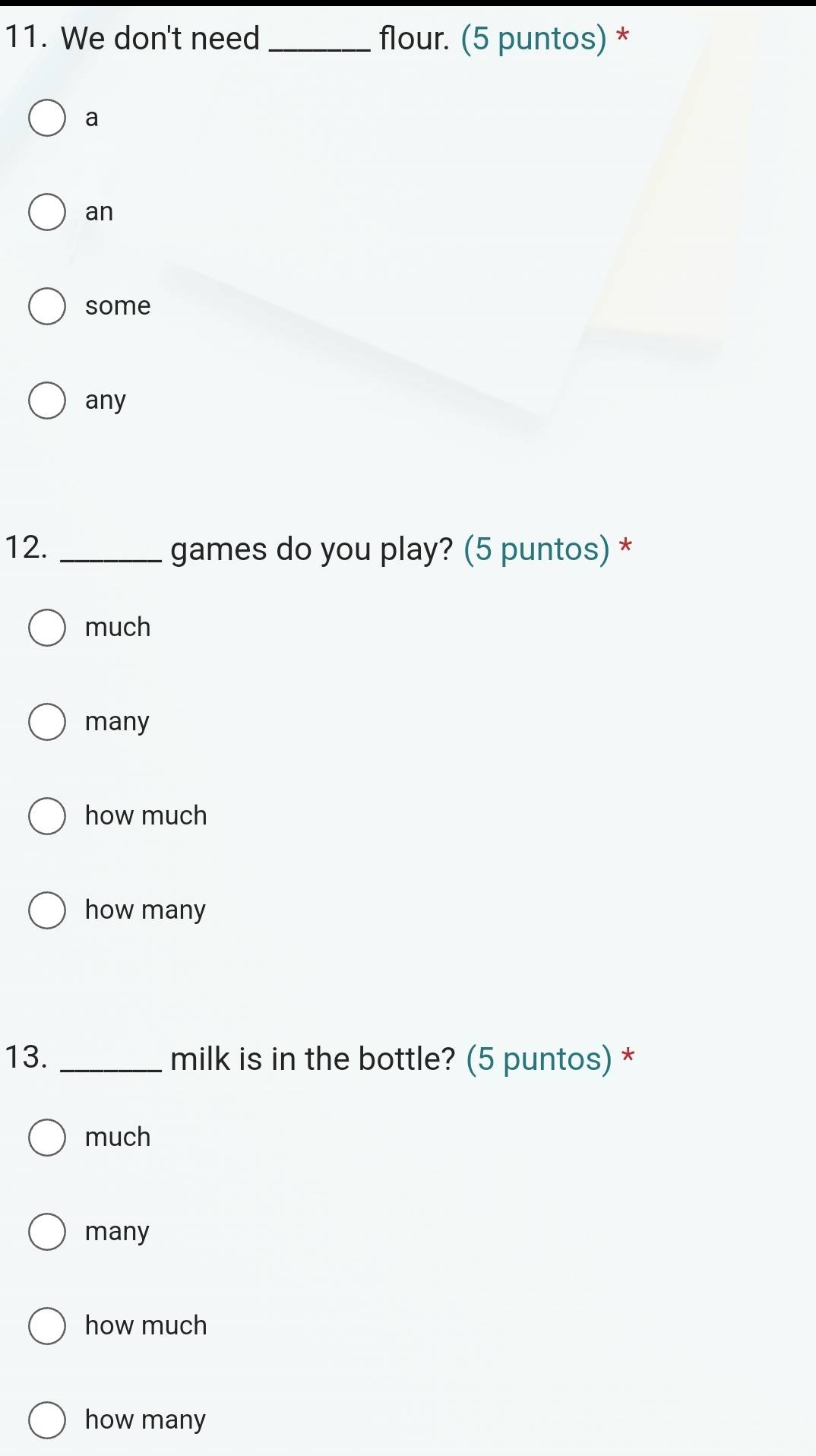 We don't need_ flour. (5 puntos) *
a
an
some
any
12. _games do you play? (5 puntos) *
much
many
how much
how many
13. _milk is in the bottle? (5 puntos) *
much
many
how much
how many