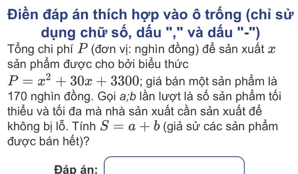 Điền đáp án thích hợp vào ô trống (chỉ sử 
dụng chữ số, dấu "," và dấu "-") 
Tổng chi phí P (đơn vị: nghìn đồng) để sản xuất x
sản phẩm được cho bởi biểu thức
P=x^2+30x+3300; giá bán một sản phẩm là
170 nghìn đồng. Gọi a;b lần lượt là số sản phẩm tối 
thiểu và tối đa mà nhà sản xuất cần sản xuất để 
không bị lỗ. Tính S=a+b (giả sử các sản phẩm 
được bán hết)? 
Đáp án: □ x_ □ /□  