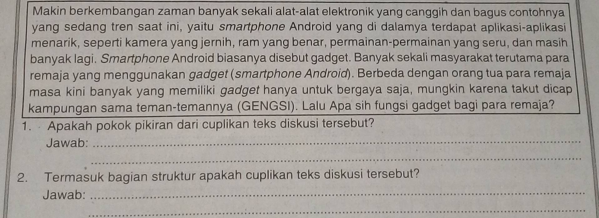 Makin berkembangan zaman banyak sekali alat-alat elektronik yang canggih dan bagus contohnya 
yang sedang tren saat ini, yaitu smartphone Android yang di dalamya terdapat aplikasi-aplikasi 
menarik, seperti kamera yang jernih, ram yang benar, permainan-permainan yang seru, dan masih 
banyak lagi. Smartphone Android biasanya disebut gadget. Banyak sekali masyarakat terutama para 
remaja yang menggunakan gadget (smartphone Android). Berbeda dengan orang tua para remaja 
masa kini banyak yang memiliki gadget hanya untuk bergaya saja, mungkin karena takut dicap 
kampungan sama teman-temannya (GENGSI). Lalu Apa sih fungsi gadget bagi para remaja? 
1. Apakah pokok pikiran dari cuplikan teks diskusi tersebut? 
Jawab: 
_ 
_ 
2. Termasuk bagian struktur apakah cuplikan teks diskusi tersebut? 
Jawab:_ 
_