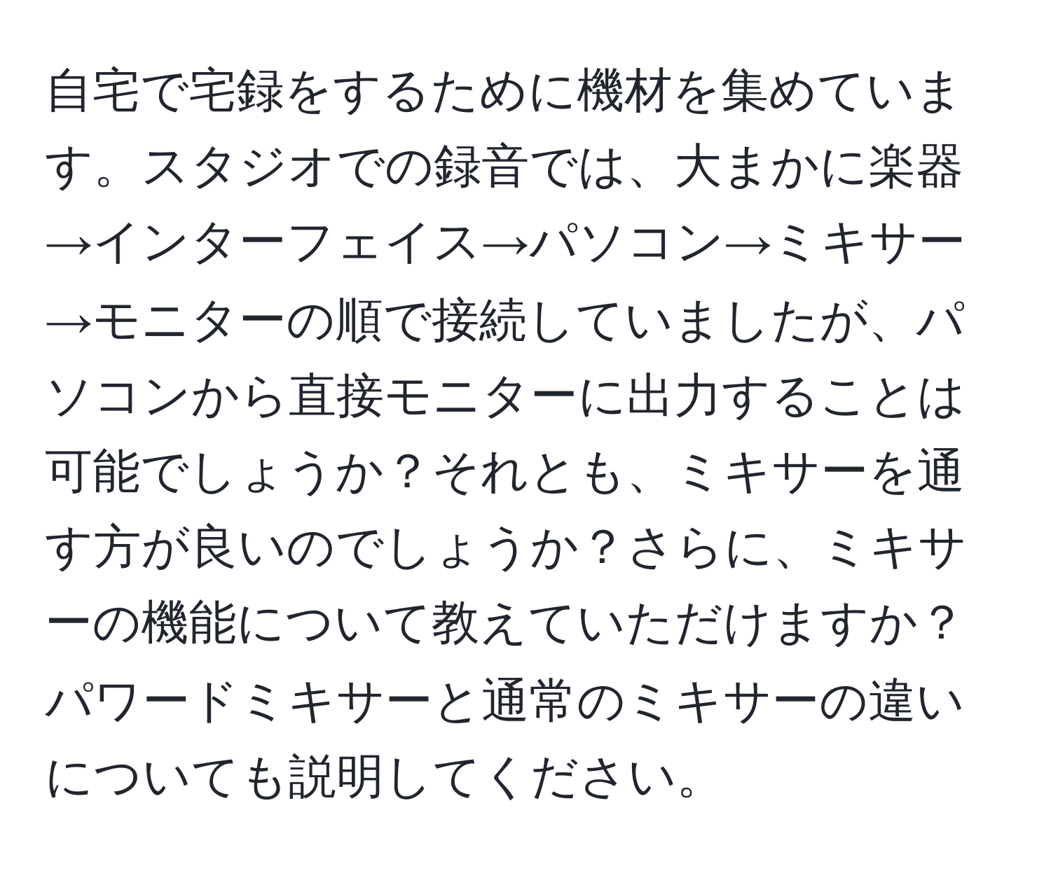 自宅で宅録をするために機材を集めています。スタジオでの録音では、大まかに楽器→インターフェイス→パソコン→ミキサー→モニターの順で接続していましたが、パソコンから直接モニターに出力することは可能でしょうか？それとも、ミキサーを通す方が良いのでしょうか？さらに、ミキサーの機能について教えていただけますか？パワードミキサーと通常のミキサーの違いについても説明してください。