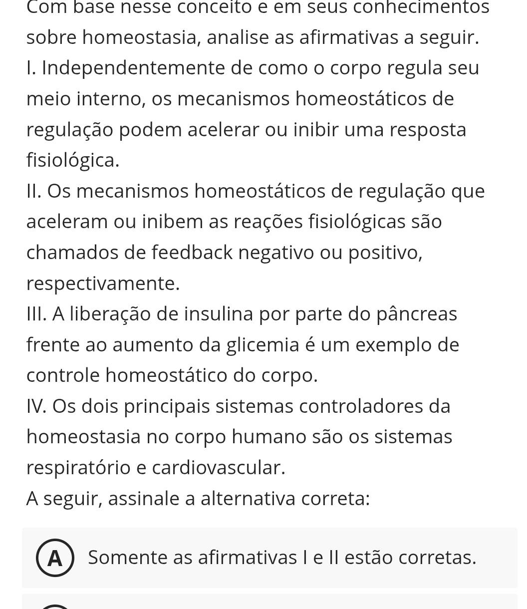 Com base nesse conceito e em seus conhecimentos
sobre homeostasia, analise as afirmativas a seguir.
I. Independentemente de como o corpo regula seu
meio interno, os mecanismos homeostáticos de
regulação podem acelerar ou inibir uma resposta
fisiológica.
II. Os mecanismos homeostáticos de regulação que
aceleram ou inibem as reações fisiológicas são
chamados de feedback negativo ou positivo,
respectivamente.
III. A liberação de insulina por parte do pâncreas
frente ao aumento da glicemia é um exemplo de
controle homeostático do corpo.
IV. Os dois principais sistemas controladores da
homeostasia no corpo humano são os sistemas
respiratório e cardiovascular.
A seguir, assinale a alternativa correta:
A ) Somente as afirmativas I e II estão corretas.