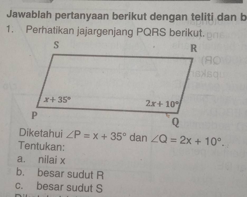 Jawablah pertanyaan berikut dengan teliti dan b
1. Perhatikan jajargenjang PQRS berikut.
Diketahui ∠ P=x+35° dan ∠ Q=2x+10°.
Tentukan:
a. nilai x
b. besar sudut R
c. besar sudut S