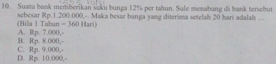 Suatu bank memberikan suku bunga 12% per tahun. Sule menabung di bank tersebut
sebesar Rp.1.200.000,-. Maka besar bunga yang diterima setelah 20 hari adalah …
(Bila 1 Tahun =360 Hari)
A. Rp. 7.000,-
B. Rp. 8.000,-
C. Rp. 9.000,-
D. Rp. 10.000,-