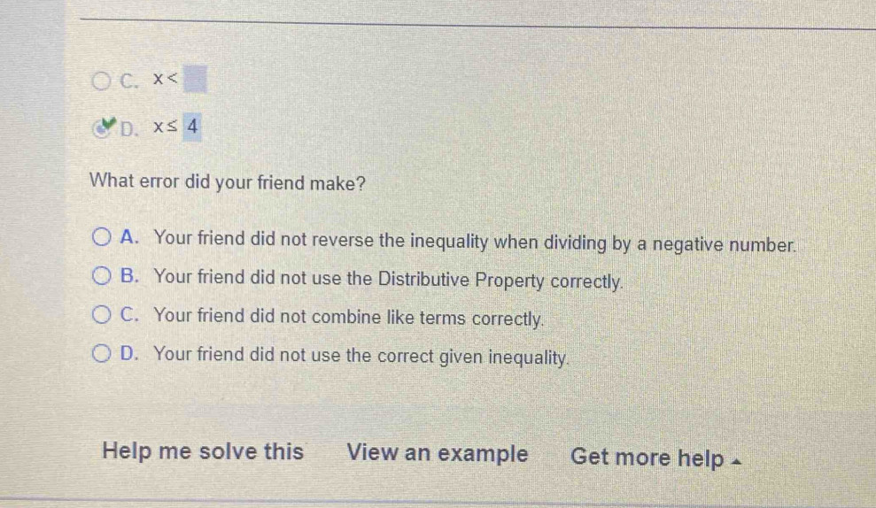 C. x
D. x≤ 4
What error did your friend make?
A. Your friend did not reverse the inequality when dividing by a negative number.
B. Your friend did not use the Distributive Property correctly.
C. Your friend did not combine like terms correctly.
D. Your friend did not use the correct given inequality.
Help me solve this View an example 2 Get more help£