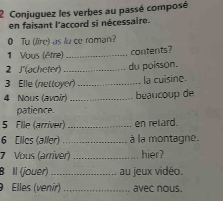 Conjuguez les verbes au passé composé 
en faisant l’accord si nécessaire. 
0 Tu (lire) as lu ce roman? 
1 Vous (être)_ 
contents? 
2 J' (acheter)_ 
du poisson. 
3 Elle (nettoyer) _la cuisine. 
4 Nous (avoir) _beaucoup de 
patience. 
5 Elle (arriver) _en retard. 
6 Elles (aller) _à la montagne. 
7 Vous (arriver) _hier? 
8 Il (jouer) _au jeux vidéo. 
9 Elles (venir) _avec nous.