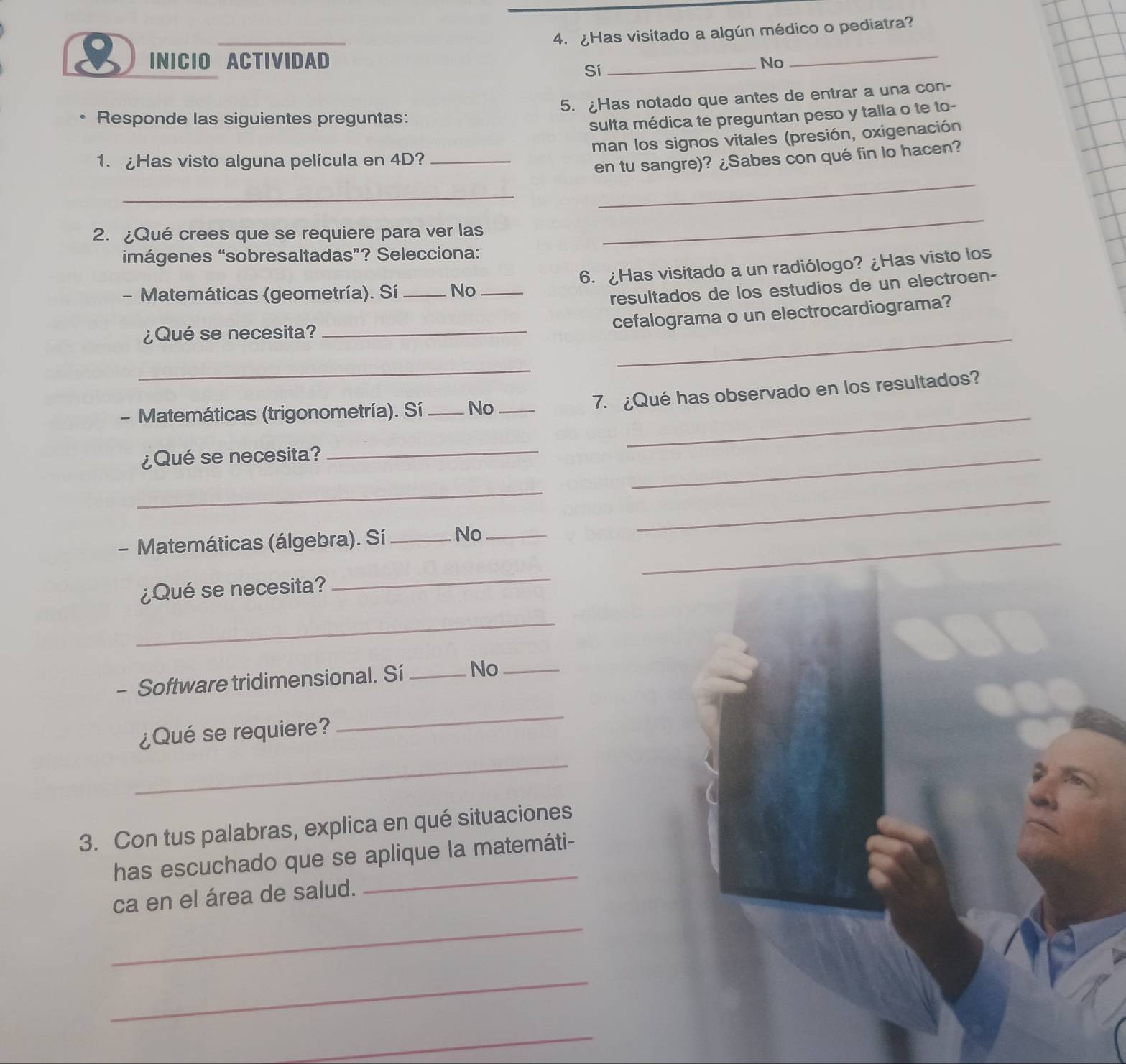 ¿Has visitado a algún médico o pediatra?
8 INICIO ACTIVIDAD _No_
Sí
5. ¿Has notado que antes de entrar a una con-
Responde las siguientes preguntas:
sulta médica te preguntan peso y talla o te to-
1. Has visto alguna película en 4D? _man los signos vitales (presión, oxigenación
_
en tu sangre)? ¿Sabes con qué fin lo hacen?
_
2. ¿Qué crees que se requiere para ver las
_
imágenes “sobresaltadas”? Selecciona:
- Matemáticas (geometría). Sí _No _6. ¿Has visitado a un radiólogo? ¿Has visto los
resultados de los estudios de un electroen-
_
cefalograma o un electrocardiograma?
¿Qué se necesita?_
_
7. ¿Qué has observado en los resultados?
- Matemáticas (trigonometría). Sí_ No__
¿Qué se necesita?
_
_
_
_
- Matemáticas (álgebra). Sí _No__
¿Qué se necesita?
_
_
- Software tridimensional. Sí _No_
¿Qué se requiere?
_
_
3. Con tus palabras, explica en qué situaciones
has escuchado que se aplique la matemáti-
ca en el área de salud.
_
_
_