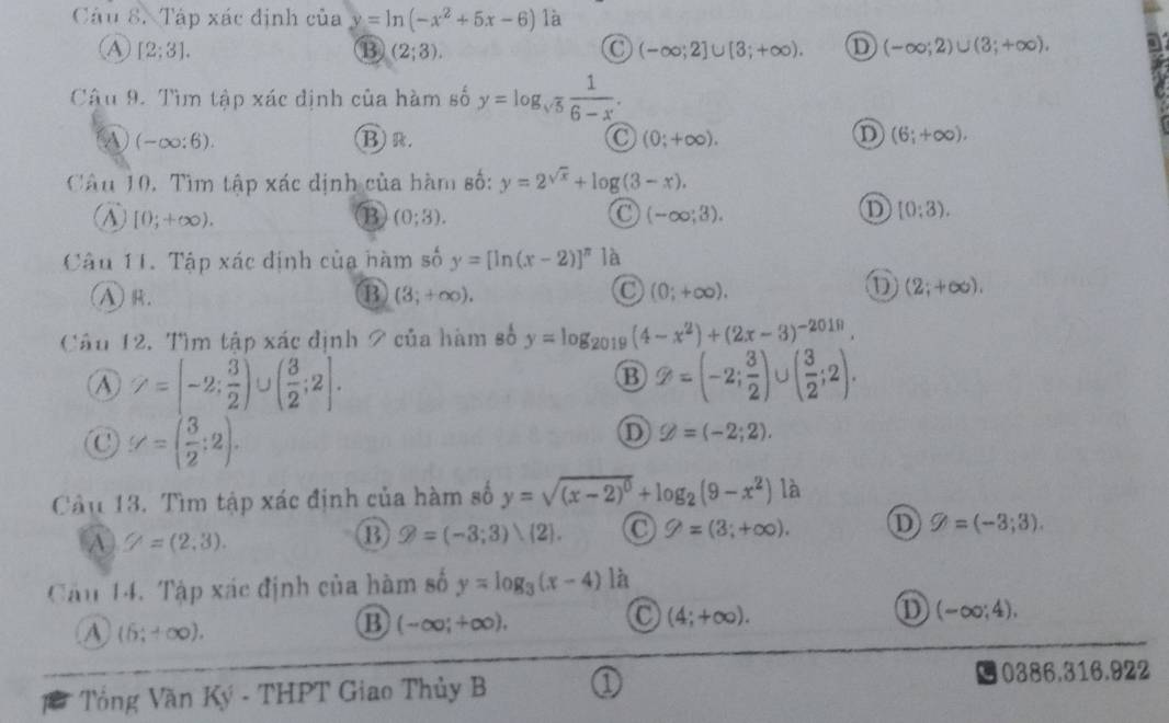 Tập xác định của y=ln (-x^2+5x-6) là
[2;3].
B (2;3).
C (-∈fty ;2]∪ [3;+∈fty ). D (-∈fty ;2)∪ (3;+∈fty ).
Cậu 9. Tìm tập xác định của hàm số y=log _sqrt(5) 1/6-x .
A (-∈fty :6). B) R. C (0;+∈fty ). D (6;+∈fty ).
Câu 10. Tìm tập xác định của hàm số: y=2^(sqrt(x))+log (3-x).
A) [0;+∈fty ). B (0;3). (-∈fty ,3).
① [0:3).
Câu 11. Tập xác định của nàm số y=[ln (x-2)]^π  là
(A)R. ⑬ (3;+∈fty ). (0;+∈fty ).
D (2;+∈fty ).
Câu 12. Tìm tập xác định 2 của hàm số y=log _2019(4-x^2)+(2x-3)^-2019.
A Z=(-2; 3/2 ) U ( 3/2 ;2]. g=(-2; 3/2 ) U ( 3/2 ;2).
B
C y=( 3/2 :2).
D varnothing =(-2;2).
Câu 13. Tìm tập xác định của hàm số y=sqrt((x-2)^0)+log _2(9-x^2) là
A Z=(2,3).
B varnothing =(-3;3)∪  2 . 9=(3;+∈fty ). D g=(-3;3).
Cầu 14. Tập xác định của hàm số y=log _3(x-4) là
A (6;+∈fty ).
B (-∈fty ,+∈fty ),
(4;+∈fty ).
① (-∈fty ;4),
Tổng Văn Ký - THPT Giao Thủy B ①
0386.316.922