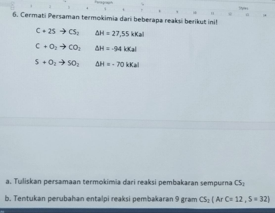 Paragraph Styles 
2 1
5 6 7 9 10 11 12 1 14
6. Cermati Persaman termokimia dari beberapa reaksi berikut ini!
C+2Sto CS_2 △ H=27,55kKal
C+O_2to CO_2 △ H=-94kKal
S+O_2to SO_2 △ H=-70 kKal 
a. Tuliskan persamaan termokimia dari reaksi pembakaran sempurna CS_2
b. Tentukan perubahan entalpi reaksi pembakaran 9 gram CS_2 ( Ar C=12,S=32)