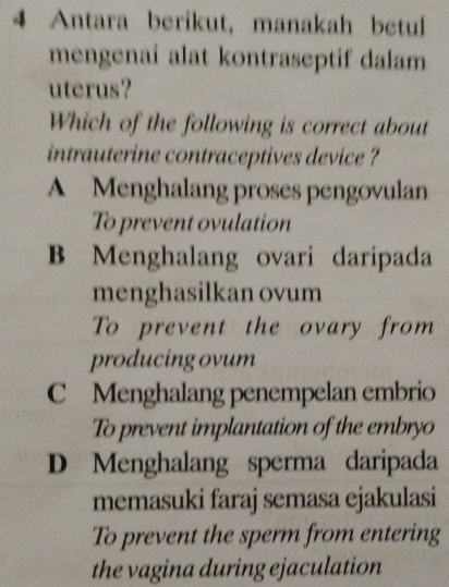 Antara berikut, manakah betul
mengenai alat kontraseptif dalam
uterus?
Which of the following is correct about
intrauterine contraceptives device ?
A Menghalang proses pengovulan
To prevent ovulation
B Menghalang ovari daripada
menghasilkan ovum
To prevent the ovary from
producing ovum
C Menghalang penempelan embrio
To prevent implantation of the embryo
D Menghalang sperma daripada
memasuki faraj semasa ejakulasi
To prevent the sperm from entering
the vagina during ejaculation