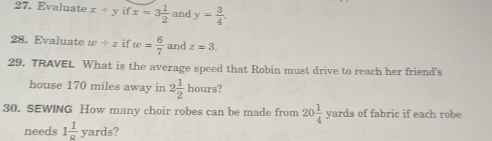 Evaluate x/ y if x=3 1/2  and y= 3/4 . 
28. Evaluate w/ z if w= 6/7  and z=3. 
29. TRAVEL What is the average speed that Robin must drive to reach her friend’s 
house 170 miles away in 2 1/2 hours
30. SEWING How many choir robes can be made from 20 1/4 yards of fabric if each robe 
needs 1 1/8 yards 2