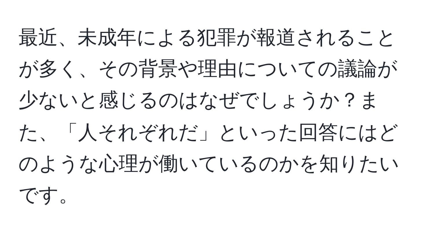 最近、未成年による犯罪が報道されることが多く、その背景や理由についての議論が少ないと感じるのはなぜでしょうか？また、「人それぞれだ」といった回答にはどのような心理が働いているのかを知りたいです。