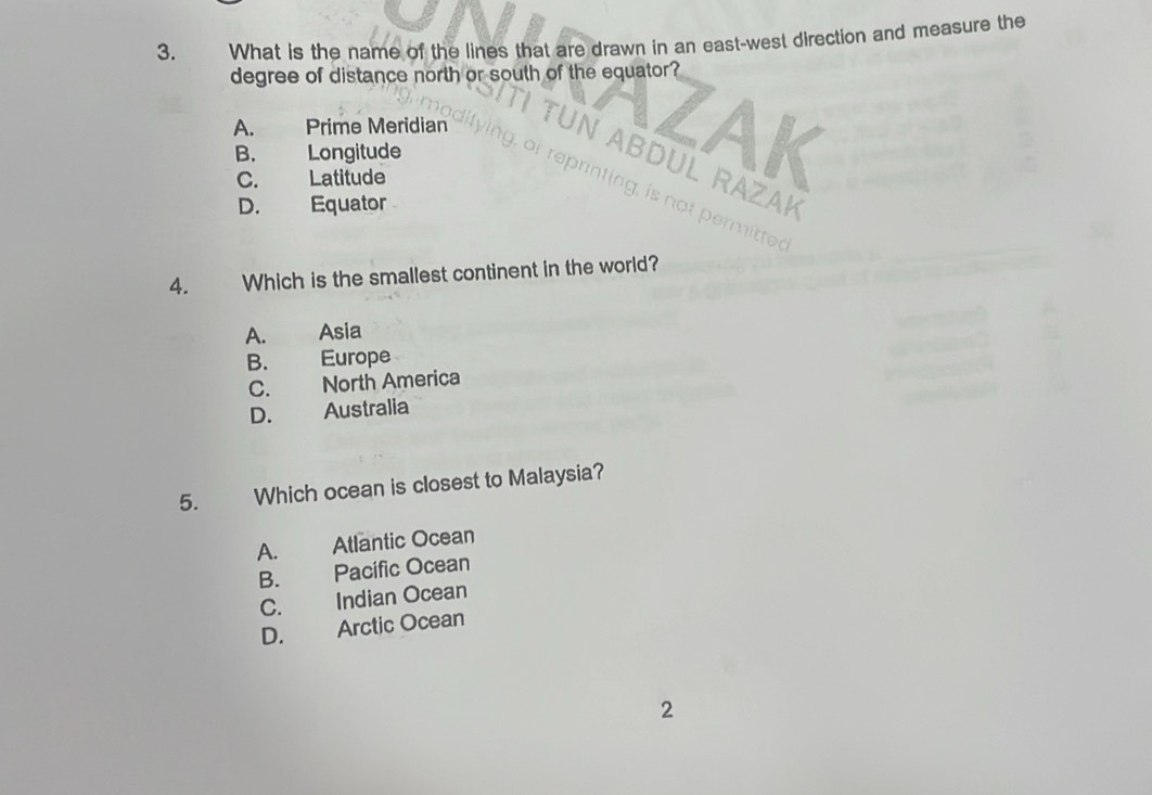 What is the name of the lines that are drawn in an east-west direction and measure the
degree of distance north or south of the equator?
A. Prime Meridian
B. Longitude
C. Latitude
AK
RAZAK
D. Equator
mitted
4. Which is the smallest continent in the world?
A. Asia
B. Europe
C. North America
D. Australia
5. Which ocean is closest to Malaysia?
A. Atlantic Ocean
B. Pacific Ocean
C. Indian Ocean
D. Arctic Ocean
2