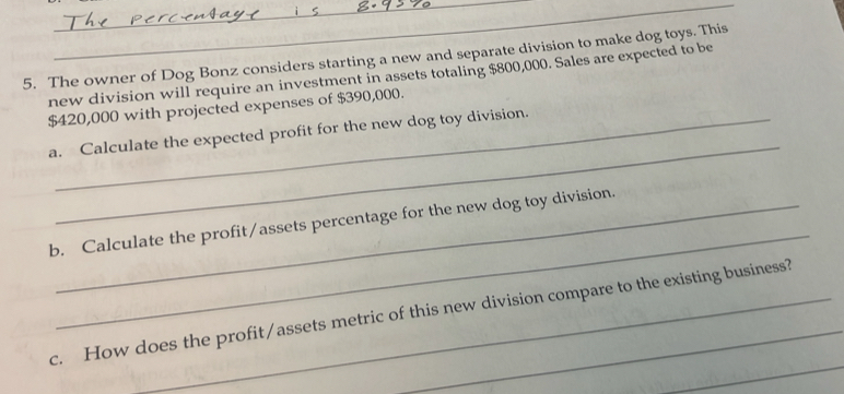 The owner of Dog Bonz considers starting a new and separate division to make dog toys. This 
new division will require an investment in assets totaling $800,000. Sales are expected to be
$420,000 with projected expenses of $390,000. 
_ 
a. Calculate the expected profit for the new dog toy division. 
_ 
b. Calculate the profit/assets percentage for the new dog toy division. 
_ 
c. How does the profit/assets metric of this new division compare to the existing business?