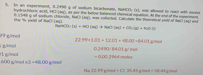 In an experiment, 0.2490 g of sodium bicarbonate, Na HCO_3(s) , was allowed to react with excess
hydrochloric acid, HCl (aq), as per the below balanced chemical equation. At the end of the experiment,
0.1548 g of sodium chloride, NaCl (aq), was collected. Calculate the theoretical yield of NaCl (aq) and
the % yield of NaCl (aq).
NaHCO_3(s)+HCl(aq)to NaCl(aq)+CO_2(g)+H_2O(l)
99 g/mol
22.99+1.01+12.01+48.00=84.01g/mol
g/mol
0.2490/84.01g/mol
1 g/mol
=0.002964moles
600 g/mol * 3=48.00g/mol
Na22.99g/mol+Cl35.45g/mol=58.44g/mol