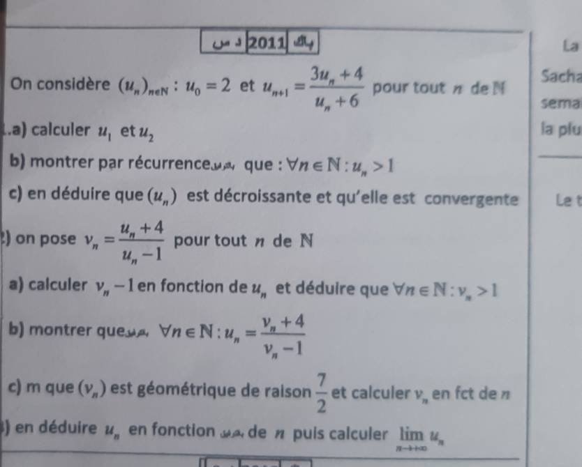 2011 a La 
On considère (u_n)_neN:u_0=2 et u_n+1=frac 3u_n+4u_n+6 pour tout n de N Sacha 
sema 
..a) calculer u_1 et u_2 la plu 
b) montrer par récurrenceue que : forall n∈ N:u_n>1
c) en déduire que (u_n) est décroissante et qu'elle est convergente Le t 
) on pose v_n=frac u_n+4u_n-1 pour tout n de N
a) calculer v_n-1 en fonction de u_n et déduire que forall n∈ N:v_n>1
b) montrer que forall n∈ N:u_n=frac v_n+4v_n-1
c) m que (v_n) est géométrique de raison  7/2  et calculer V_n en fct de n
) en déduire u_n en fonction de n puis calculer limlimits _nto +∈fty u_n