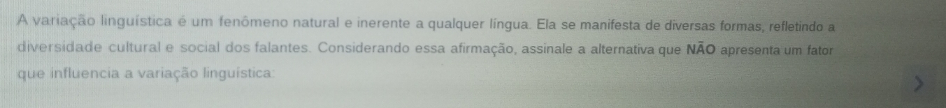 A variação linguística é um fenômeno natural e inerente a qualquer língua. Ela se manifesta de diversas formas, refletindo a 
diversidade cultural e social dos falantes. Considerando essa afirmação, assinale a alternativa que NÃO apresenta um fator 
que influencia a variação linguística: