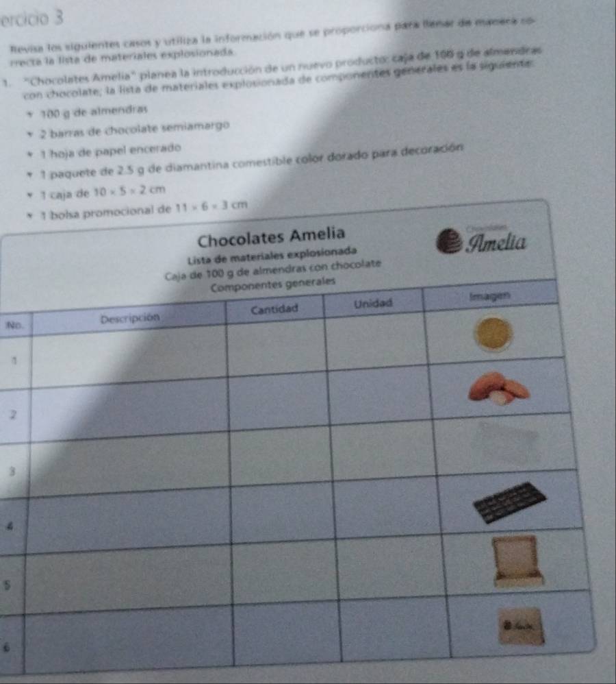 ercicio 3 
Revisa los siguientes casos y utiliza la información que se proporciona para llamar de manera so 
rrecta la lista de materiales explosionada 
1. "Chocolates Amelia" planea la introducción de un nuevo producto: caja de 106 9 de almendras 
con chocolate; la lista de materiales explosionada de componentes generales es la siguiente:
100 g de almendras 
2 barras de chocolate semiamargo 
1 hoja de papel encerado 
1 paquete de 2.5 g de diamantina comestible color dorado para decoración 
1 caja de 10* 5=2cm
1 bolsa promocional de 11* 6=3cm

o. 
1 
2 
3 
4 
s 
6