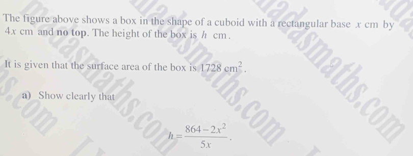 The figure above shows a box in the shape of a cuboid with a rectangular base x cm by
4x cm and no top. The height of the box is h cm. 
It is given that the surface area of the box is 1728cm^2. 
a) Show clearly that
h= (864-2x^2)/5x .