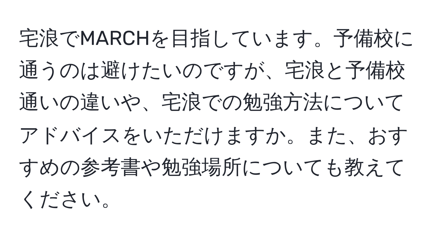 宅浪でMARCHを目指しています。予備校に通うのは避けたいのですが、宅浪と予備校通いの違いや、宅浪での勉強方法についてアドバイスをいただけますか。また、おすすめの参考書や勉強場所についても教えてください。