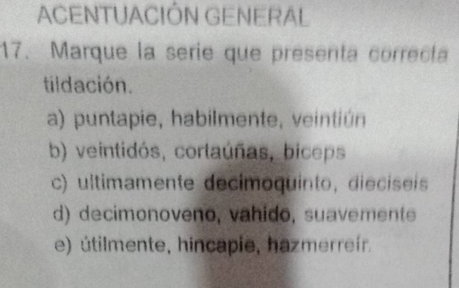 ACENTUACIÓN GENERAL
17. Marque la serie que presenta correcta
tildación.
a) puntapie, habilmente, veintiún
b) veintidós, cortaúñas, biceps
c) ultimamente decimoquinto, dieciseis
d) decimonoveno, vahido, suavemente
e) útilmente, hincapie, hazmerreír.