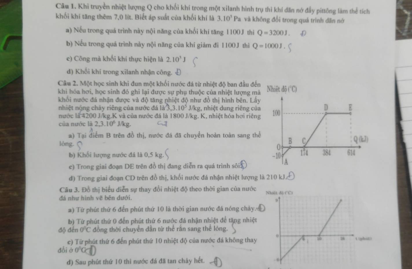 Khi truyền nhiệt lượng Q cho khối khí trong một xilanh hình trụ thì khí dãn nở đẫy pittông làm thể tích
khối khí tăng thêm 7,0 lít. Biết áp suất của khối khí là 3.10^5Pa và không đổi trong quá trình dãn nớ
a) Nếu trong quá trình này nội năng của khối khí tăng 1100J thì Q=3200J
b) Nếu trong quá trình này nội năng của khí giảm đi 1100J thì Q=1000J
c) Công mà khối khí thực hiện là 2.10^3J
d) Khối khí trong xilanh nhận công.
Câu 2. Một học sinh khi đun một khối nước đá từ nhiệt độ ban đầu đế
khi hóa hơi, học sinh đó ghi lại được sự phụ thuộc của nhiệt lượng mà
khối nước đá nhận được và độ tăng nhiệt độ như đồ thị hình bên. Lấ
nhiệt nộng chảy riêng của nước đá là 3,3.10^5 J/kg, nhiệt dung riêng củ
nước là 4200 J/kg.K và của nước đá là 1800 J/kg. K, nhiệt hóa hơi riên
của nước là 2,3.10^6 J/ kg C.
a) Tại điểm B trên đồ thị, nước đá đã chuyển hoàn toàn sang th
lòng.
b) Khối lượng nước đá là 0,5 kg.' 
c) Trong giai đoạn DE trên đồ thị đang diễn ra quá trình sôia
d) Trong giai đoạn CD trên đồ thị, khối nước đá nhận nhiệt lượng là 210 kJ.
Cầu 3. Đồ thị biểu diễn sự thay đổi nhiệt độ theo thời gian của nước
đá như hình vẽ bên dưới.
a) Từ phút thứ 6 đến phút thứ 10 là thời gian nước đá nóng chảy.
b) Từ phút thứ 0 đến phút thứ 6 nước đá nhận nhiệt để tăng nhiệt
độ đến 0°C đồng thời chuyển dần từ thể rắn sang thể lỏng.
e) Từ phút thứ 6 đến phút thứ 10 nhiệt độ của nước đá không thay
đổi sigma 0°G
d) Sau phút thứ 10 thì nước đá đã tan chảy hết.