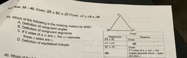 Fer NOs. 39-40. Given; overline AB≌ overline BC≌ overline AC Prove: ∠ C≌ ∠ A≌ ∠ B
39. Which of the following is the missing reason for #39?
A. Definition of congruent angles
B. Definition of congruent segments
C. If 2 sides of a these ≡ sides are =.
△ are =, the ∠ s opposite
D. Definition of equilateral triangle
40. Which of th