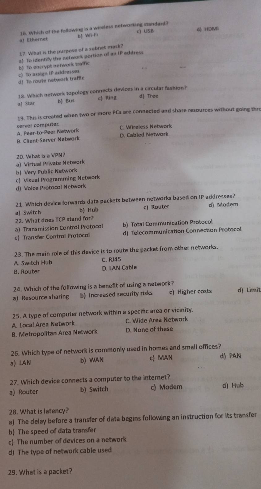 Which of the following is a wireless networking standard?
a) Ethernet b) WI-FI c) USB d) HDMI
17. What is the purpose of a subnet mask?
a) To identify the network portion of an IP address
b) To encrypt network traffic
c) To assign IP addresses
d) To route network traffic
18. Which network topology connects devices in a circular fashion?
a) Star b) Bus c) Ring d) Tree
19. This is created when two or more PCs are connected and share resources without going thro
server computer.
A. Peer-to-Peer Network C. Wireless Network
B. Client-Server Network D. Cabled Network
20. What is a VPN?
a) Virtual Private Network
b) Very Public Network
c) Visual Programming Network
d) Voice Protocol Network
21. Which device forwards data packets between networks based on IP addresses?
a) Switch b) Hub c) Router
d) Modem
22. What does TCP stand for?
a) Transmission Control Protocol b) Total Communication Protocol
c) Transfer Control Protocol d) Telecommunication Connection Protocol
23. The main role of this device is to route the packet from other networks.
A. Switch Hub C. RJ45
B. Router D. LAN Cable
24. Which of the following is a benefit of using a network?
a) Resource sharing b) Increased security risks c) Higher costs d) Limit
25. A type of computer network within a specific area or vicinity.
A. Local Area Network C. Wide Area Network
B. Metropolitan Area Network D. None of these
26. Which type of network is commonly used in homes and small offices?
a) LAN b) WAN c) MAN
d) PAN
27. Which device connects a computer to the internet?
a) Router b) Switch c) Modem d) Hub
28. What is latency?
a) The delay before a transfer of data begins following an instruction for its transfer
b) The speed of data transfer
c) The number of devices on a network
d) The type of network cable used
29. What is a packet?