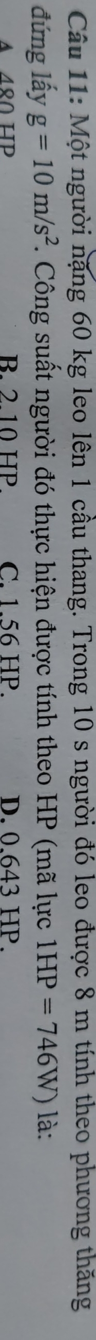 Một người nặng 60 kg leo lên 1 cầu thang. Trong 10 s người đó leo được 8 m tính theo phương thăng
đứng lấy g=10m/s^2. Công suất người đó thực hiện được tính theo HP (mã lực 1HP=746W) là:
A 480 B. 2.10 HP. C. 1.56 HP. D. 0.643 HP.