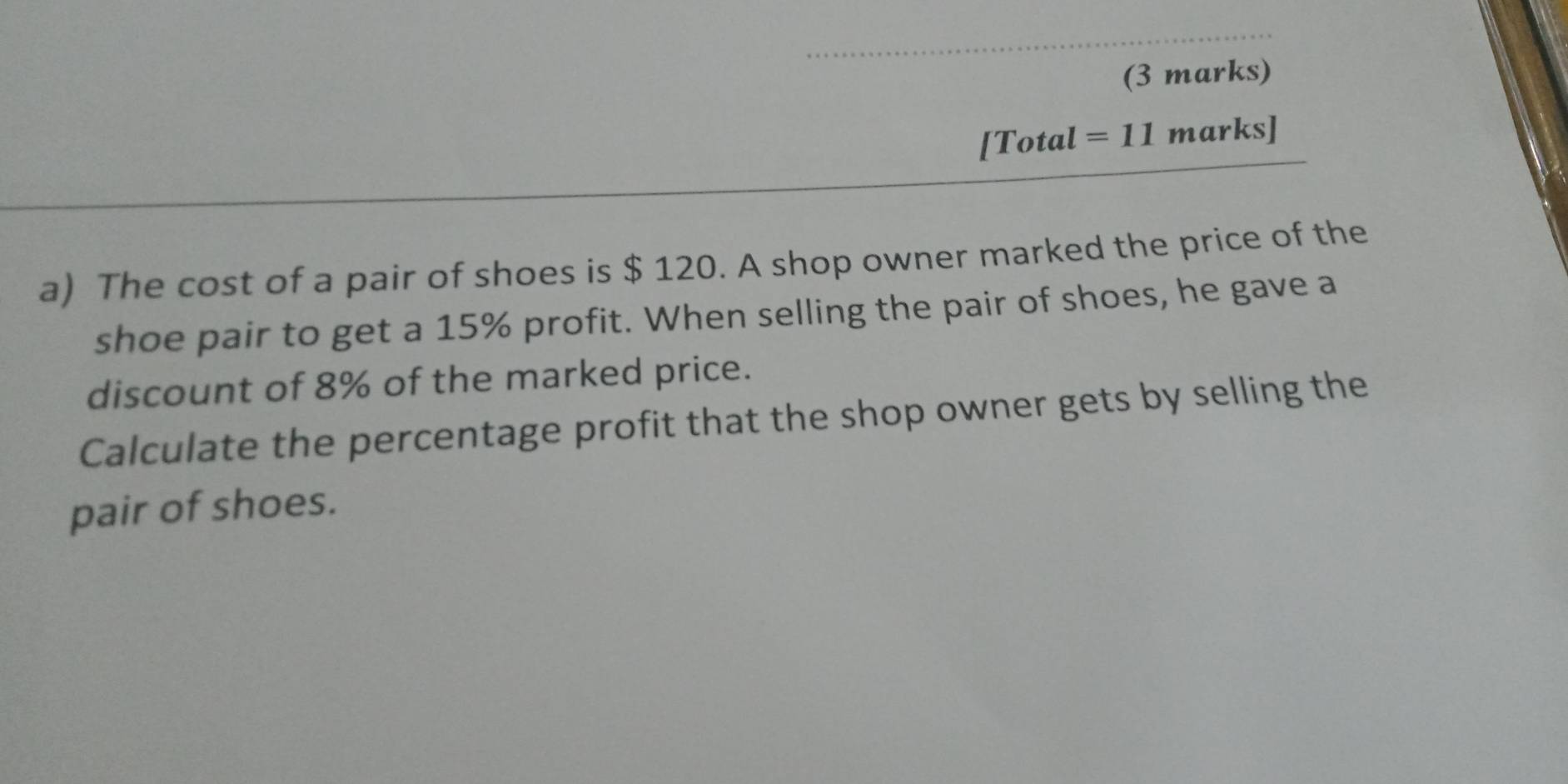 [Total=11marks] 
a) The cost of a pair of shoes is $ 120. A shop owner marked the price of the 
shoe pair to get a 15% profit. When selling the pair of shoes, he gave a 
discount of 8% of the marked price. 
Calculate the percentage profit that the shop owner gets by selling the 
pair of shoes.