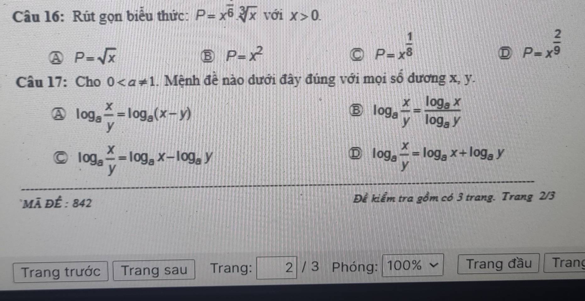 Rút gọn biểu thức: P=x^(frac )6· sqrt[3](x) với X>0.
P=sqrt(x)
B P=x^2
P=x^(frac 1)8
P=x^(frac 2)9
Câu 17: Cho 0. Mệnh đề nào dưới đây đúng với mọi số dương x, y.
log _8 x/y =log _8(x-y)
B log _8 x/y =frac log _8xlog _8y
log _a x/y =log _ax-log _ay
D log _8 x/y =log _8x+log _8y
*Mã đÉ : 842 Để kiểm tra gồm có 3 trang. Trang 2/3
Trang trước Trang sau Trang: 2 / 3 Phóng: 100%
Trang đầu Trang