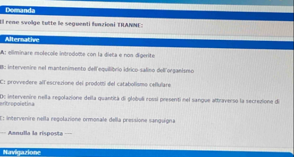 Domanda 
Il rene svolge tutte le seguenti funzioni TRANNE: 
Alternative 
A: eliminare molecole introdotte con la dieta e non digerite 
B: intervenire nel mantenimento dell'equilibrio idrico-salino dell'organismo 
C: provvedere all'escrezione dei prodotti del catabolismo cellulare 
D: intervenire nella regolazione della quantità di globuli rossi presenti nel sangue attraverso la secrezione di 
eritropoietina 
E: intervenire nella regolazione ormonale della pressione sanguigna 
Annulla la risposta --- 
Navigazione