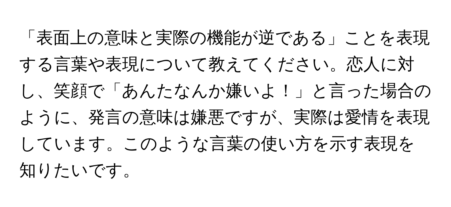 「表面上の意味と実際の機能が逆である」ことを表現する言葉や表現について教えてください。恋人に対し、笑顔で「あんたなんか嫌いよ！」と言った場合のように、発言の意味は嫌悪ですが、実際は愛情を表現しています。このような言葉の使い方を示す表現を知りたいです。