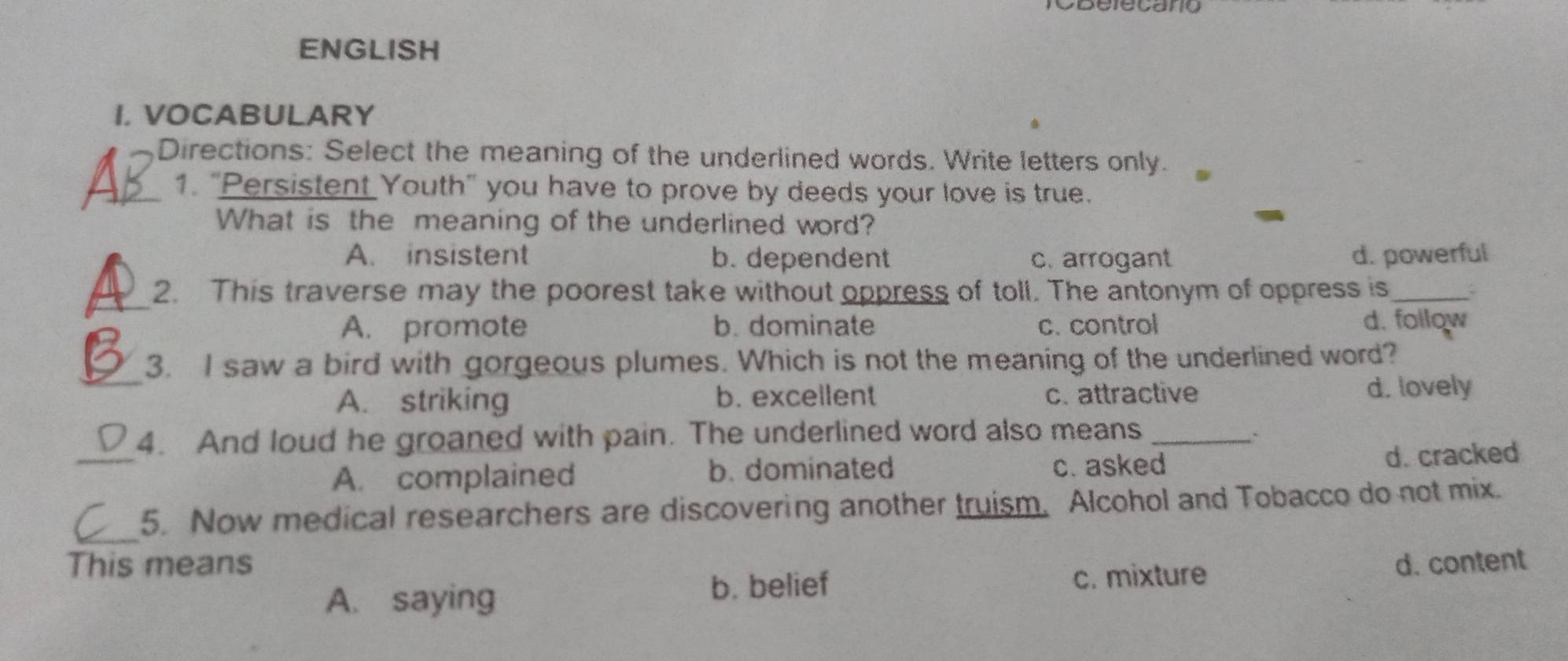 Belecano
ENGLISH
I. VOCABULARY
Directions: Select the meaning of the underlined words. Write letters only.
_1. "Persistent Youth" you have to prove by deeds your love is true.
What is the meaning of the underlined word?
A. insistent b. dependent c. arrogant d. powerful
_
2. This traverse may the poorest take without oppress of toll. The antonym of oppress is_ ;
A. promote b. dominate c. control d. follow
_3. I saw a bird with gorgeous plumes. Which is not the meaning of the underlined word?
A. striking b. excellent c. attractive d. lovely
_
4. And loud he groaned with pain. The underlined word also means_
A. complained b. dominated c. asked
d. cracked
_
5. Now medical researchers are discovering another truism. Alcohol and Tobacco do not mix.
This means d. content
b. belief
A. saying c. mixture